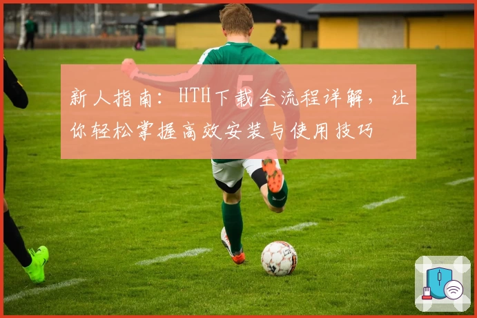 新人指南：HTH下载全流程详解，让你轻松掌握高效安装与使用技巧