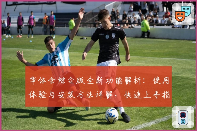 华体会综合版全新功能解析：使用体验与安装方法详解，快速上手指南助您无忧畅玩