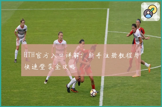HTH官方入口详解：新手注册教程与快速登录全攻略
