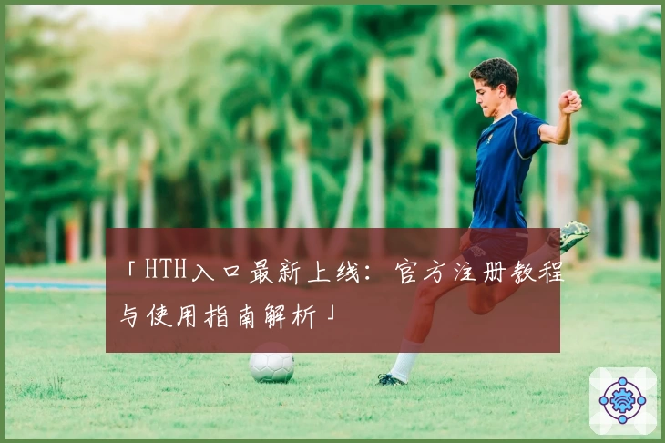 「HTH入口最新上线：官方注册教程与使用指南解析」