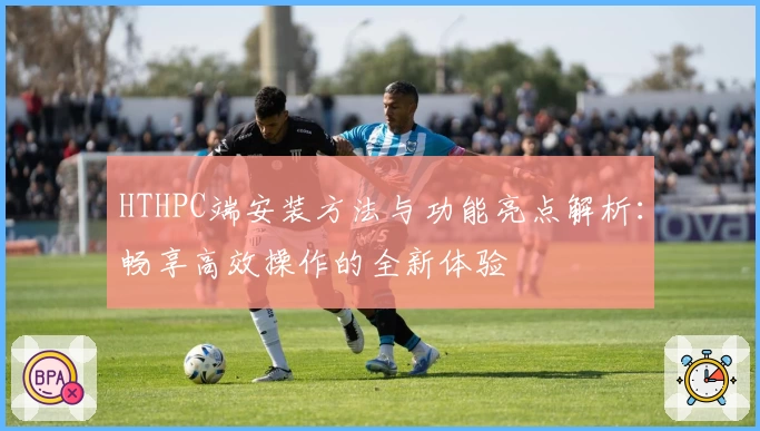 HTHPC端安装方法与功能亮点解析：畅享高效操作的全新体验