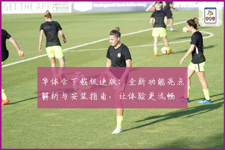 华体会下载极速版：全新功能亮点解析与安装指南，让体验更流畅