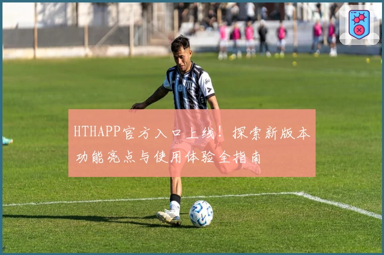 HTHAPP官方入口上线！探索新版本功能亮点与使用体验全指南