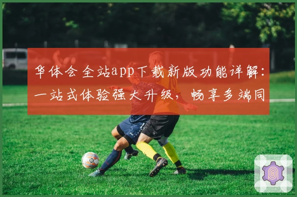 华体会全站app下载新版功能详解：一站式体验强大升级，畅享多端同步便捷
