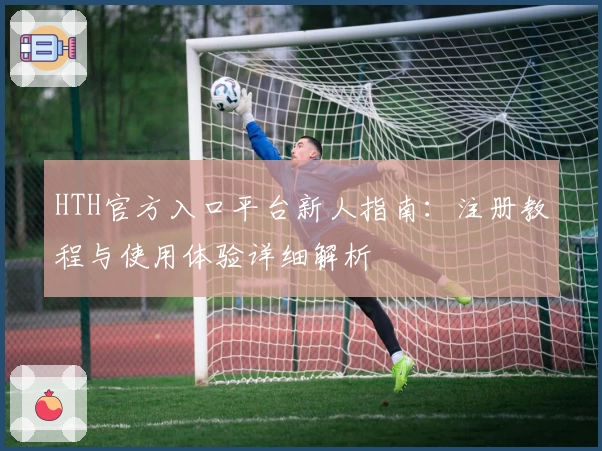 HTH官方入口平台新人指南：注册教程与使用体验详细解析