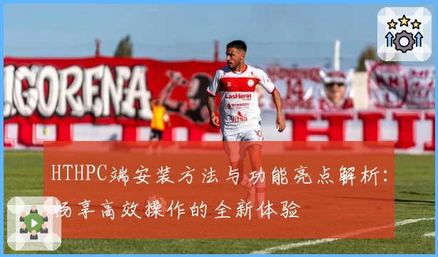 HTHPC端安装方法与功能亮点解析：畅享高效操作的全新体验