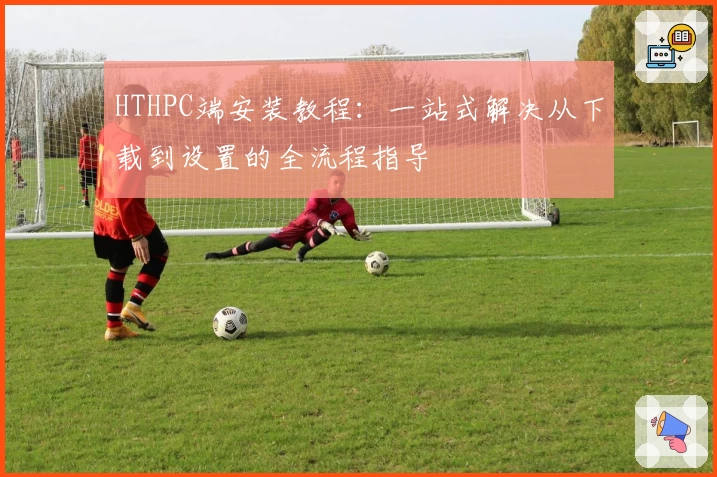 HTHPC端安装教程：一站式解决从下载到设置的全流程指导