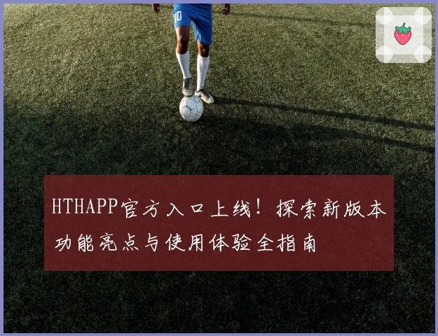 HTHAPP官方入口上线！探索新版本功能亮点与使用体验全指南