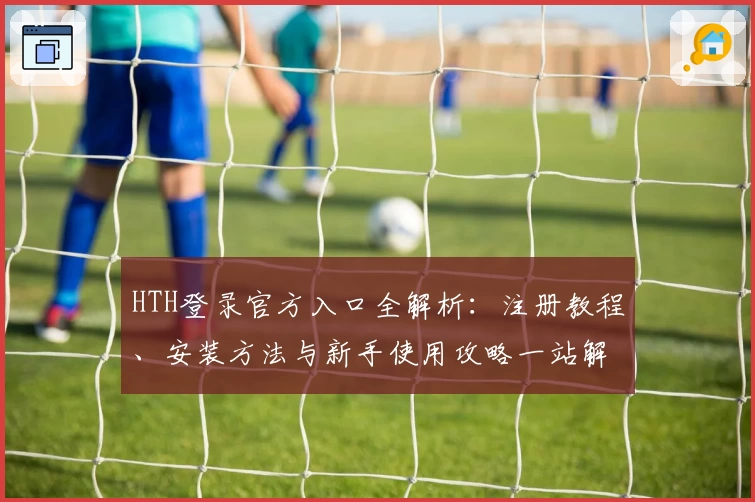 HTH登录官方入口全解析：注册教程、安装方法与新手使用攻略一站解锁