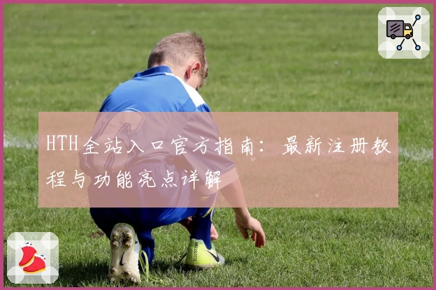 HTH全站入口官方指南：最新注册教程与功能亮点详解