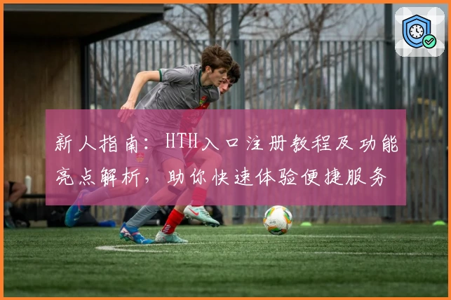 新人指南：HTH入口注册教程及功能亮点解析，助你快速体验便捷服务