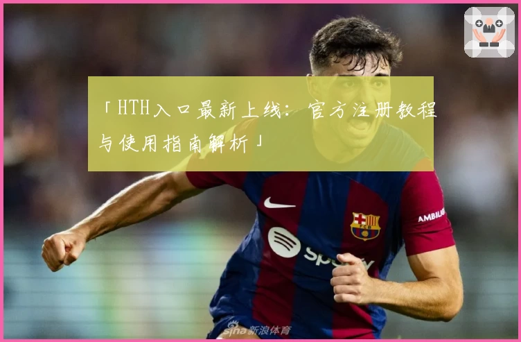 「HTH入口最新上线：官方注册教程与使用指南解析」
