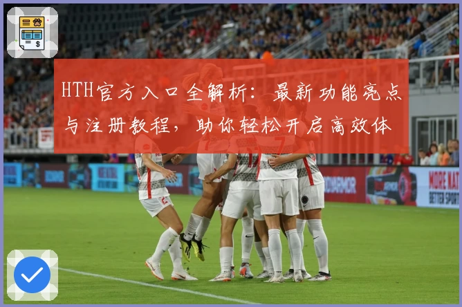HTH官方入口全解析：最新功能亮点与注册教程，助你轻松开启高效体验