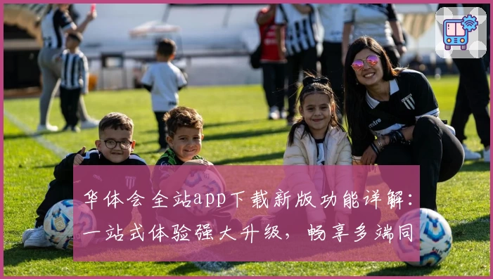 华体会全站app下载新版功能详解：一站式体验强大升级，畅享多端同步便捷