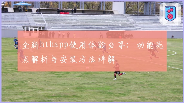 全新hthapp使用体验分享：功能亮点解析与安装方法详解