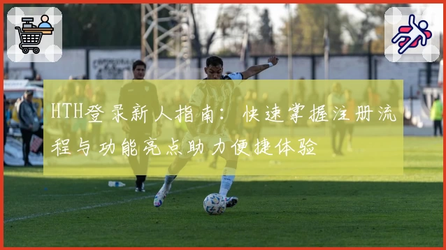 HTH登录新人指南：快速掌握注册流程与功能亮点助力便捷体验
