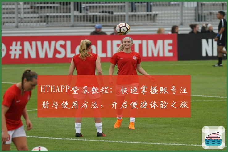 HTHAPP登录教程：快速掌握账号注册与使用方法，开启便捷体验之旅