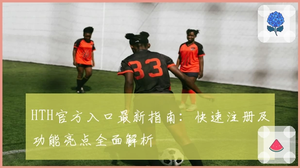 HTH官方入口最新指南：快速注册及功能亮点全面解析