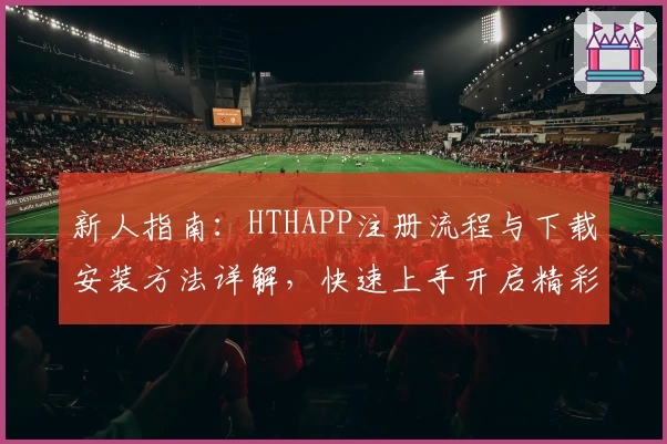 新人指南：HTHAPP注册流程与下载安装方法详解，快速上手开启精彩使用体验