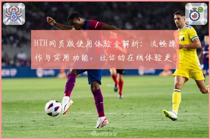 HTH网页版使用体验全解析：流畅操作与实用功能，让你的在线体验更高效