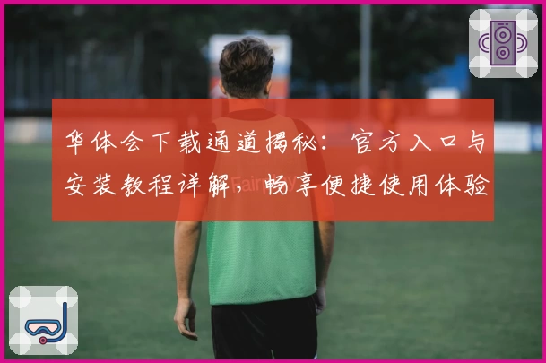 华体会下载通道揭秘：官方入口与安装教程详解，畅享便捷使用体验