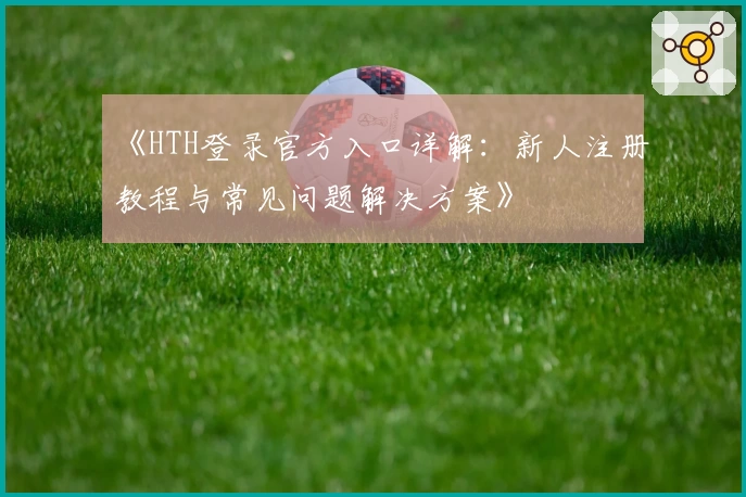 《HTH登录官方入口详解：新人注册教程与常见问题解决方案》